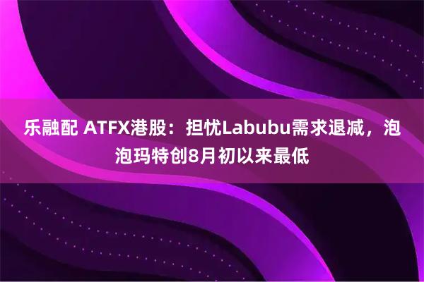 乐融配 ATFX港股：担忧Labubu需求退减，泡泡玛特创8月初以来最低