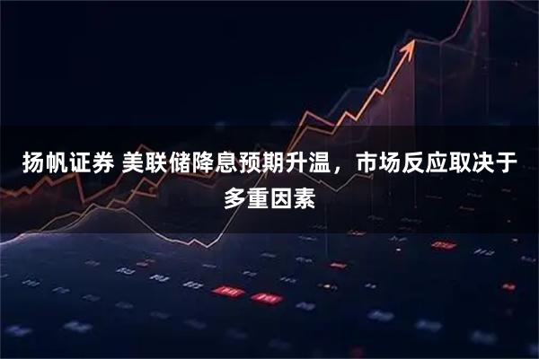 扬帆证券 美联储降息预期升温，市场反应取决于多重因素