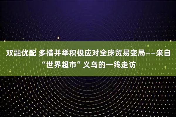 双融优配 多措并举积极应对全球贸易变局——来自“世界超市”义乌的一线走访
