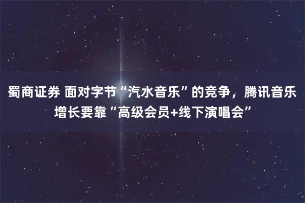 蜀商证券 面对字节“汽水音乐”的竞争，腾讯音乐增长要靠“高级会员+线下演唱会”