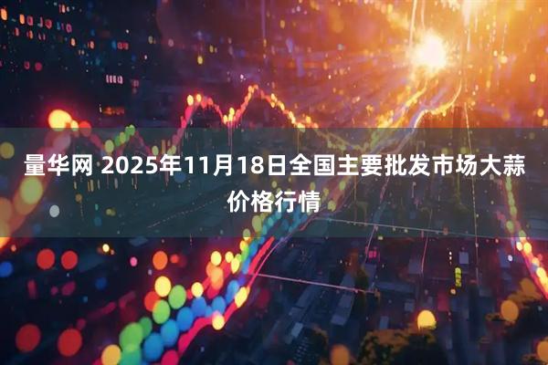 量华网 2025年11月18日全国主要批发市场大蒜价格行情