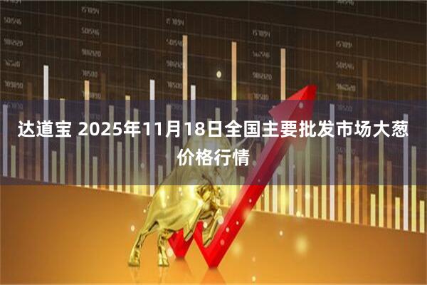 达道宝 2025年11月18日全国主要批发市场大葱价格行情