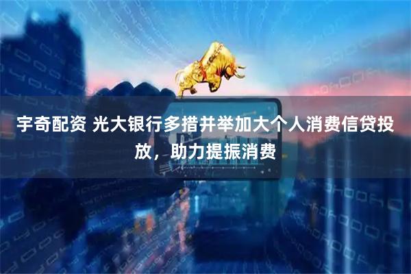 宇奇配资 光大银行多措并举加大个人消费信贷投放，助力提振消费