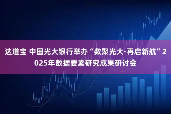 达道宝 中国光大银行举办“数聚光大·再启新航”2025年数据要素研究成果研讨会