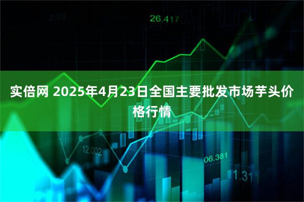 实倍网 2025年4月23日全国主要批发市场芋头价格行情