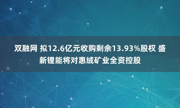 双融网 拟12.6亿元收购剩余13.93%股权 盛新锂能将对惠绒矿业全资控股