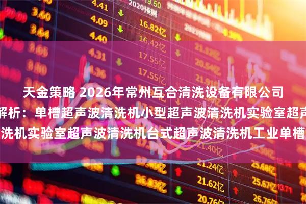 天金策略 2026年常州互合清洗设备有限公司单槽超声波清洗机权威解析：单槽超声波清洗机小型超声波清洗机实验室超声波清洗机台式超声波清洗机工业单槽超声波清洗